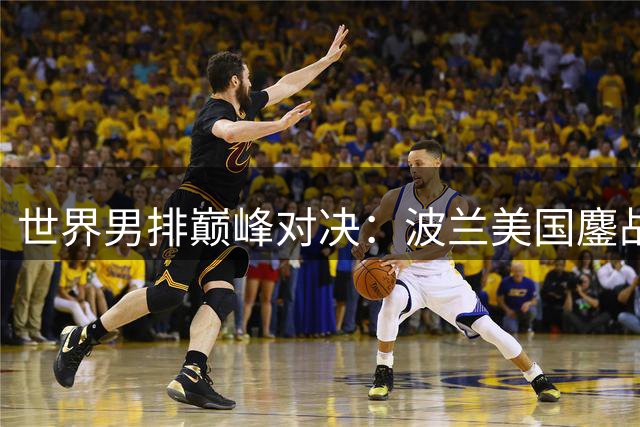 世界男排巅峰对决：波兰美国鏖战宁波冲击总冠军