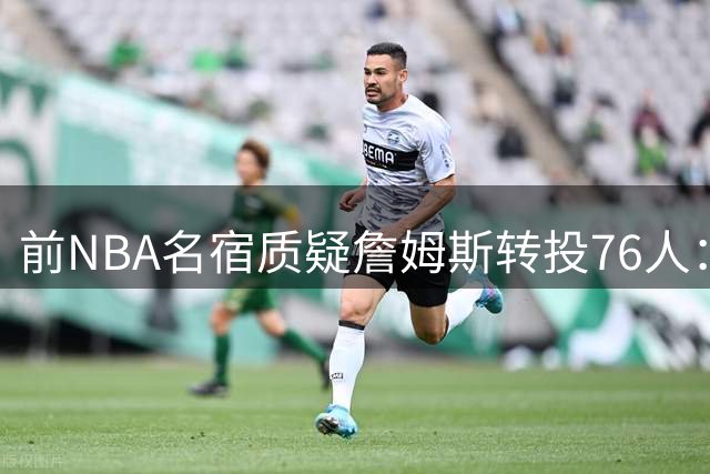 前NBA名宿质疑詹姆斯转投76人：最佳球员应选择挑战而非捷径