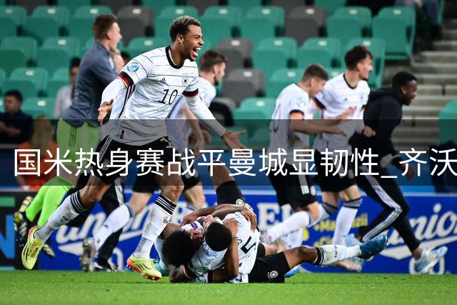 国米热身赛战平曼城显韧性 齐沃盛赞年轻球员成长潜力