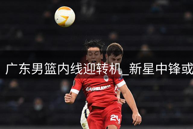 广东男篮内线迎转机 新星中锋或提前归队助阵