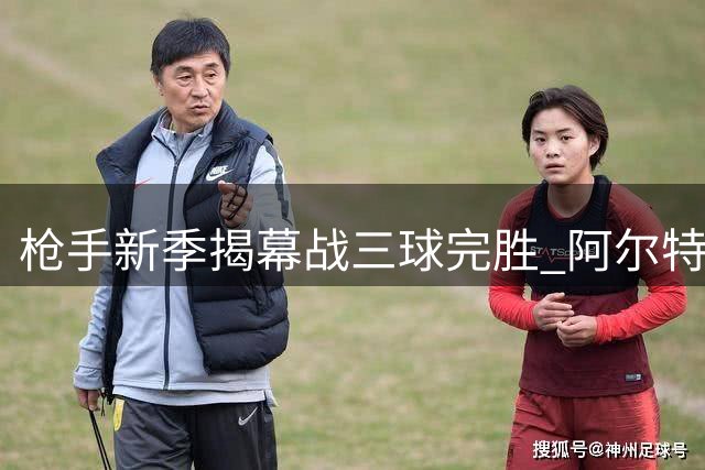 枪手新季揭幕战三球完胜 阿尔特塔迎里程碑胜利
