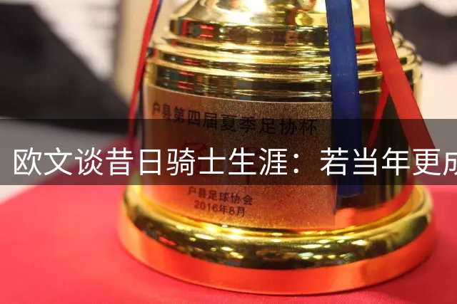 欧文谈昔日骑士生涯：若当年更成熟或许已夺冠更多