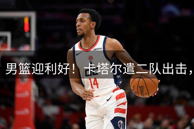 男篮迎利好！卡塔尔遣二队出击，国篮有望客场取胜