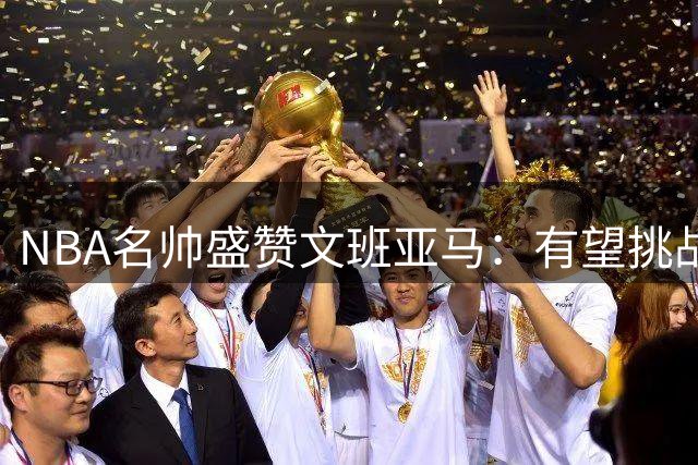 NBA名帅盛赞文班亚马：有望挑战乔丹詹姆斯的历史地位